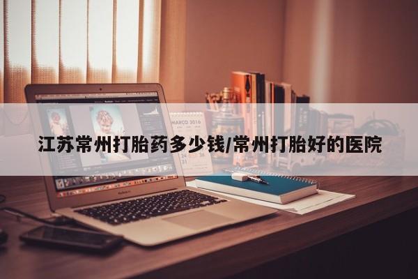 私下卖打胎药的联系方式，江苏常州打胎药多少钱/常州打胎好的医院