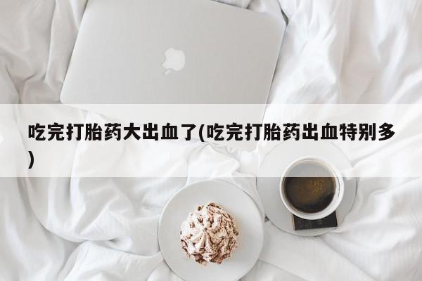私下卖打胎药的联系方式，吃完打胎药大出血了(吃完打胎药出血特别多)