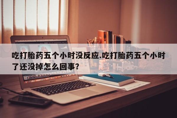 私下卖打胎药的联系方式，吃打胎药五个小时没反应.吃打胎药五个小时了还没掉怎么回事？
