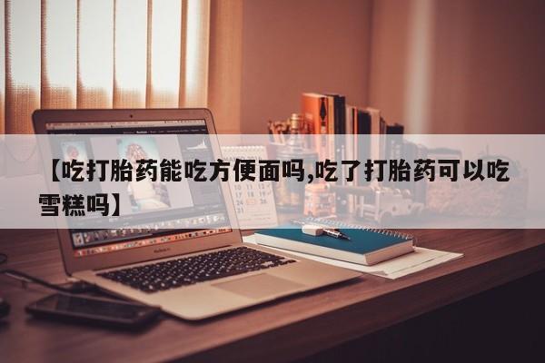 私下卖打胎药的联系方式，【吃打胎药能吃方便面吗,吃了打胎药可以吃雪糕吗】
