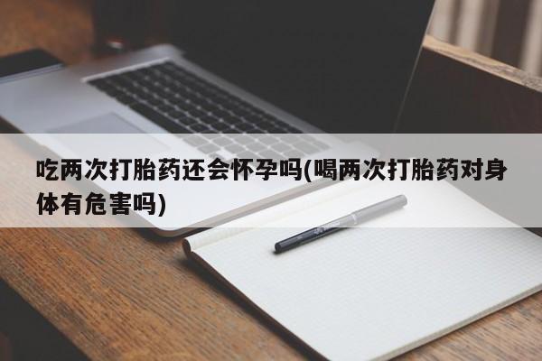 私下卖打胎药的联系方式，吃两次打胎药还会怀孕吗(喝两次打胎药对身体有危害吗)