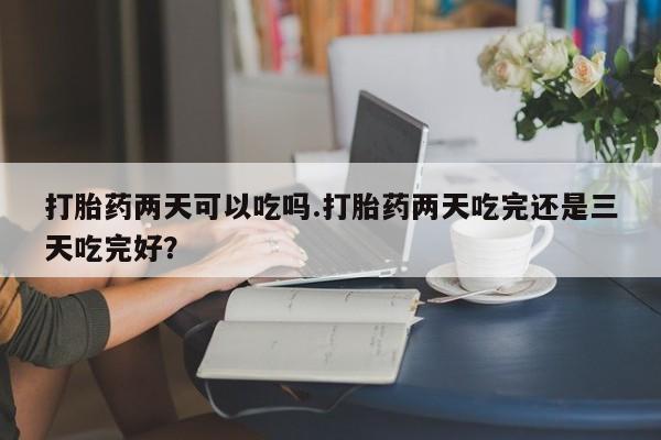 私下卖打胎药的联系方式，打胎药两天可以吃吗.打胎药两天吃完还是三天吃完好？
