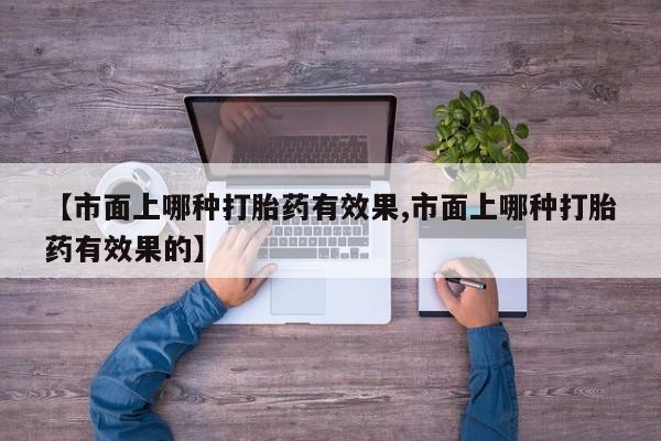 私下卖打胎药的联系方式，【市面上哪种打胎药有效果,市面上哪种打胎药有效果的】