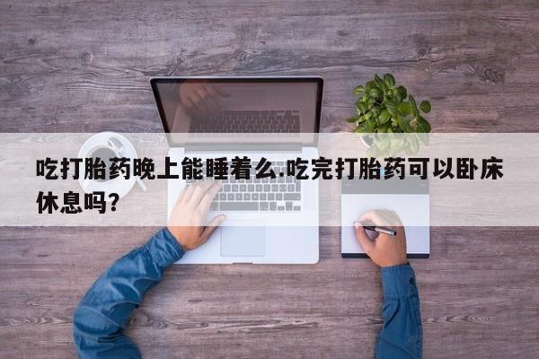 私下卖打胎药的联系方式，吃打胎药晚上能睡着么.吃完打胎药可以卧床休息吗？