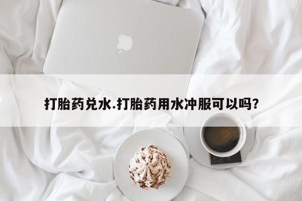 私下卖打胎药的联系方式，打胎药兑水.打胎药用水冲服可以吗？