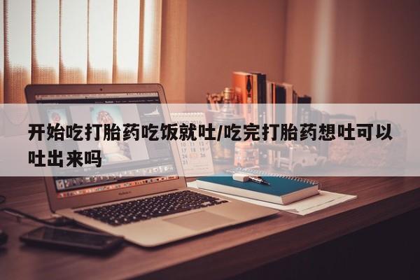 私下卖打胎药的联系方式，开始吃打胎药吃饭就吐/吃完打胎药想吐可以吐出来吗