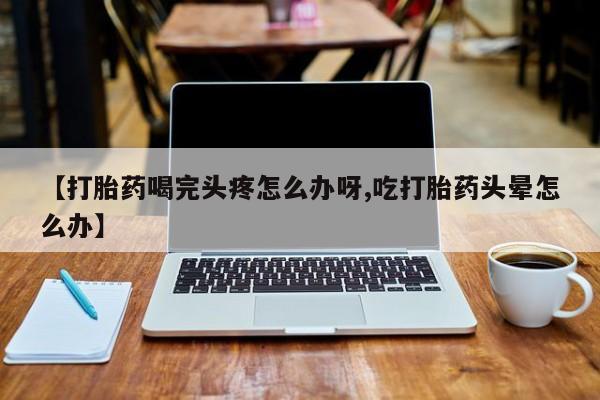 私下卖打胎药的联系方式，【打胎药喝完头疼怎么办呀,吃打胎药头晕怎么办】