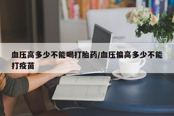 私下卖打胎药的联系方式，血压高多少不能喝打胎药/血压偏高多少不能打疫苗