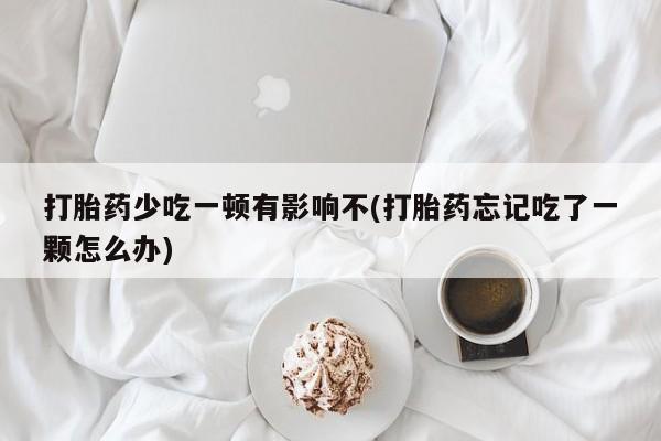 私下卖打胎药的联系方式，打胎药少吃一顿有影响不(打胎药忘记吃了一颗怎么办)