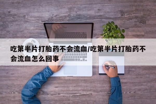 私下卖打胎药的联系方式，吃第半片打胎药不会流血/吃第半片打胎药不会流血怎么回事