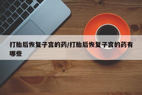 私下卖打胎药的联系方式，打胎后恢复子宫的药/打胎后恢复子宫的药有哪些