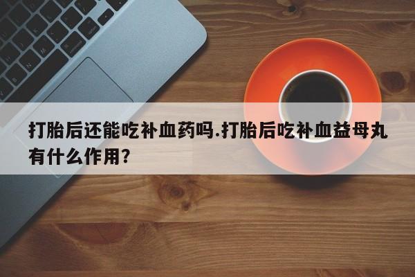 私下卖打胎药的联系方式，打胎后还能吃补血药吗.打胎后吃补血益母丸有什么作用？