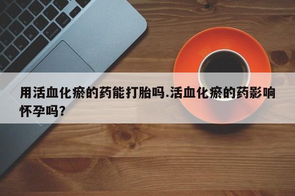私下卖打胎药的联系方式，用活血化瘀的药能打胎吗.活血化瘀的药影响怀孕吗？