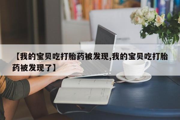 私下卖打胎药的联系方式，【我的宝贝吃打胎药被发现,我的宝贝吃打胎药被发现了】