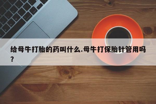 私下卖打胎药的联系方式，给母牛打胎的药叫什么.母牛打保胎针管用吗？