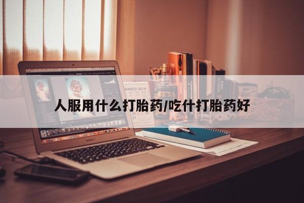 私下卖打胎药的联系方式，人服用什么打胎药/吃什打胎药好