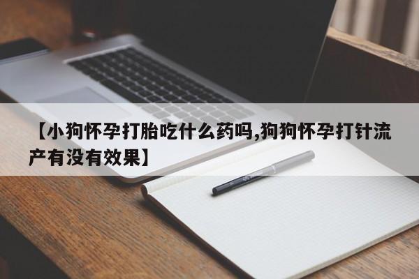私下卖打胎药的联系方式，【小狗怀孕打胎吃什么药吗,狗狗怀孕打针流产有没有效果】