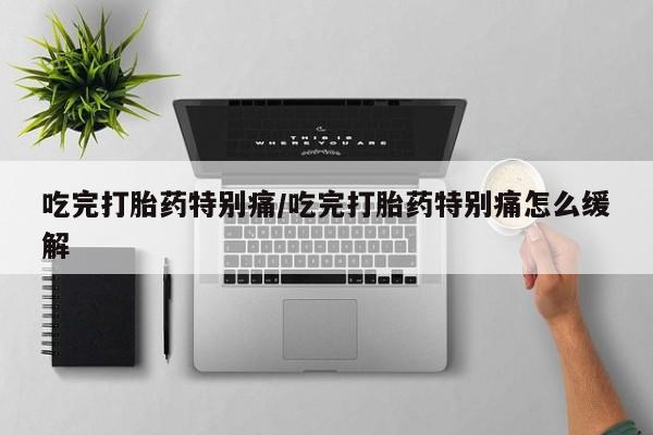 私下卖打胎药的联系方式，吃完打胎药特别痛/吃完打胎药特别痛怎么缓解