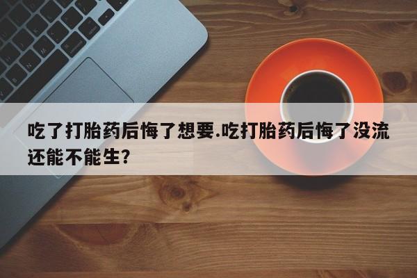 私下卖打胎药的联系方式，吃了打胎药后悔了想要.吃打胎药后悔了没流还能不能生？