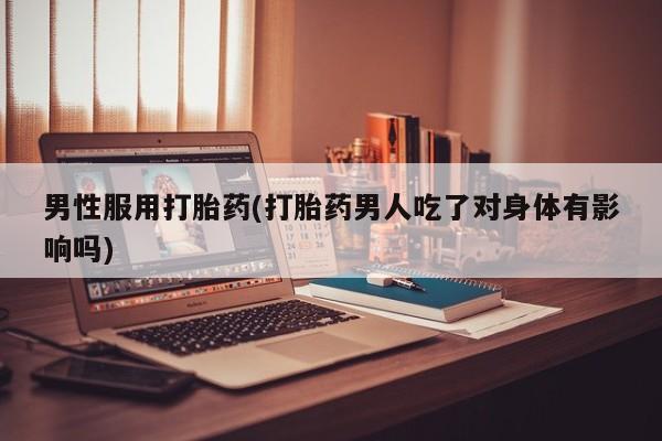 私下卖打胎药的联系方式，男性服用打胎药(打胎药男人吃了对身体有影响吗)