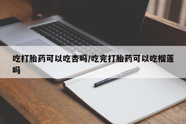 私下卖打胎药的联系方式，吃打胎药可以吃杏吗/吃完打胎药可以吃榴莲吗