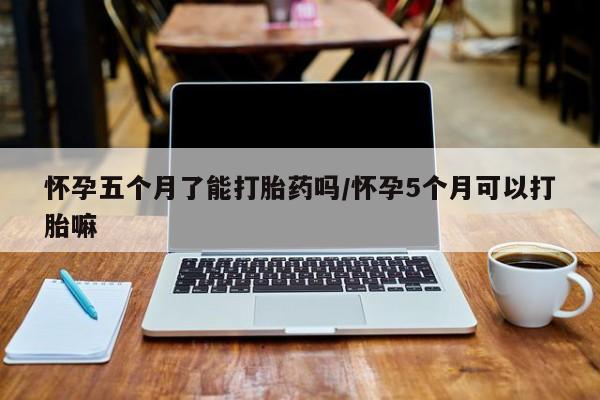 私下卖打胎药的联系方式，怀孕五个月了能打胎药吗/怀孕5个月可以打胎嘛