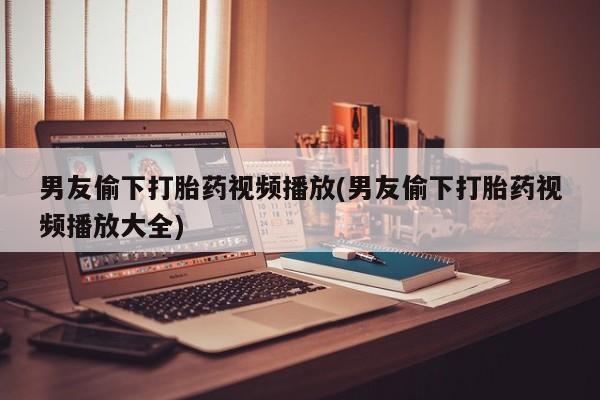 私下卖打胎药的联系方式，男友偷下打胎药视频播放(男友偷下打胎药视频播放大全)