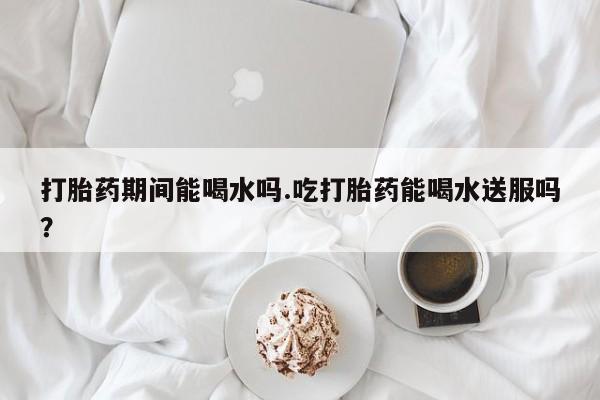 私下卖打胎药的联系方式，打胎药期间能喝水吗.吃打胎药能喝水送服吗？