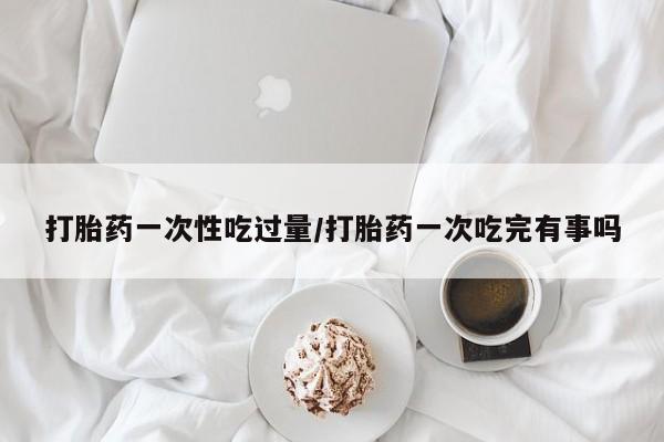 私下卖打胎药的联系方式，打胎药一次性吃过量/打胎药一次吃完有事吗