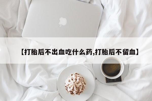 私下卖打胎药的联系方式，【打胎后不出血吃什么药,打胎后不留血】