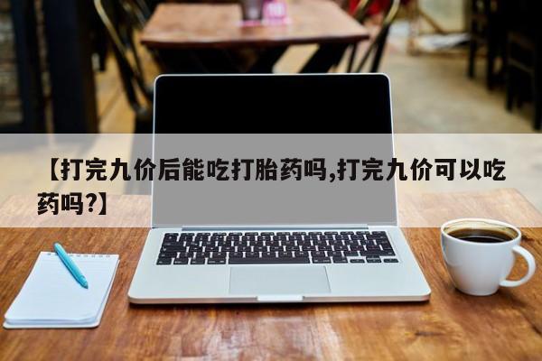 私下卖打胎药的联系方式，【打完九价后能吃打胎药吗,打完九价可以吃药吗?】