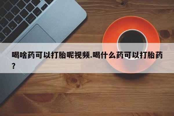 私下卖打胎药的联系方式，喝啥药可以打胎呢视频.喝什么药可以打胎药？