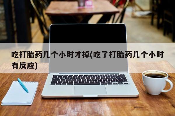 私下卖打胎药的联系方式，吃打胎药几个小时才掉(吃了打胎药几个小时有反应)