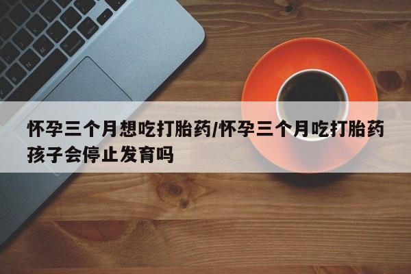 私下卖打胎药的联系方式，怀孕三个月想吃打胎药/怀孕三个月吃打胎药孩子会停止发育吗