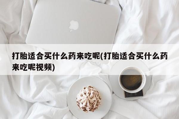 私下卖打胎药的联系方式，打胎适合买什么药来吃呢(打胎适合买什么药来吃呢视频)