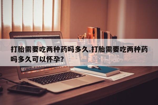 私下卖打胎药的联系方式，打胎需要吃两种药吗多久.打胎需要吃两种药吗多久可以怀孕？