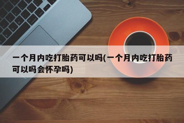 私下卖打胎药的联系方式，一个月内吃打胎药可以吗(一个月内吃打胎药可以吗会怀孕吗)