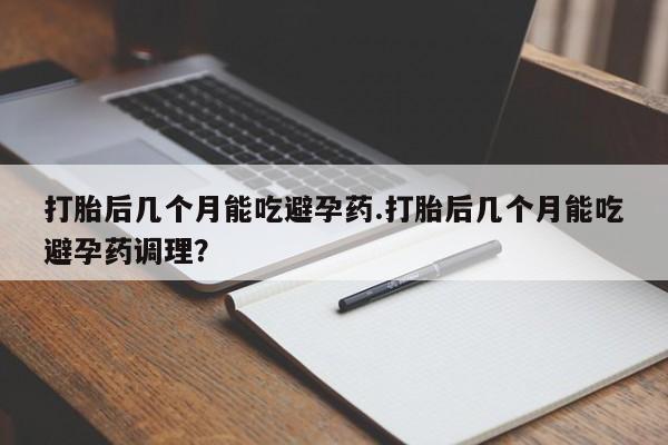 私下卖打胎药的联系方式，打胎后几个月能吃避孕药.打胎后几个月能吃避孕药调理？