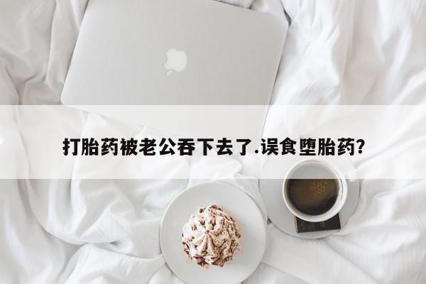 私下卖打胎药的联系方式，打胎药被老公吞下去了.误食堕胎药？
