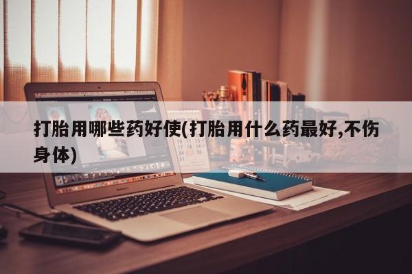 私下卖打胎药的联系方式，打胎用哪些药好使(打胎用什么药最好,不伤身体)