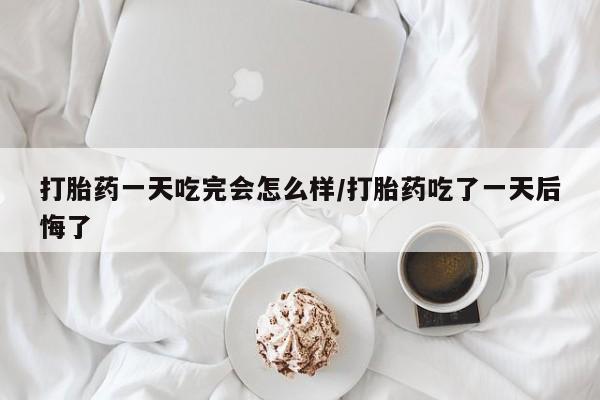 私下卖打胎药的联系方式，打胎药一天吃完会怎么样/打胎药吃了一天后悔了