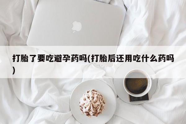 私下卖打胎药的联系方式，打胎了要吃避孕药吗(打胎后还用吃什么药吗)