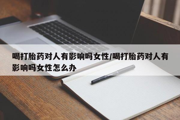 私下卖打胎药的联系方式，喝打胎药对人有影响吗女性/喝打胎药对人有影响吗女性怎么办