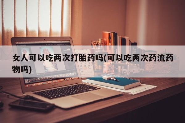 私下卖打胎药的联系方式，女人可以吃两次打胎药吗(可以吃两次药流药物吗)