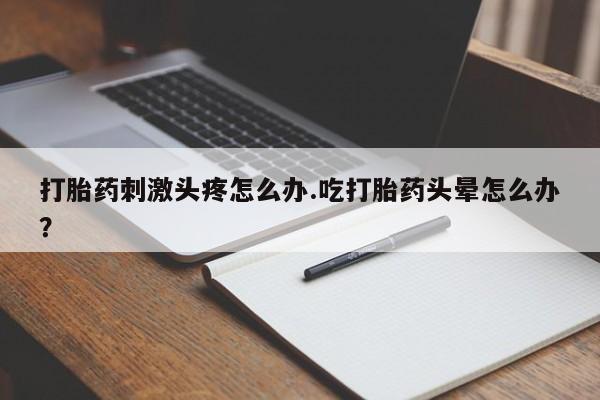 私下卖打胎药的联系方式，打胎药刺激头疼怎么办.吃打胎药头晕怎么办？