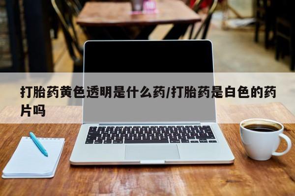 私下卖打胎药的联系方式，打胎药黄色透明是什么药/打胎药是白色的药片吗
