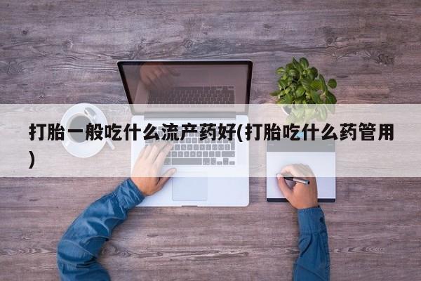 私下卖打胎药的联系方式，打胎一般吃什么流产药好(打胎吃什么药管用)