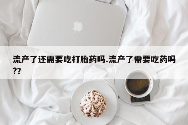 私下卖打胎药的联系方式，流产了还需要吃打胎药吗.流产了需要吃药吗?？