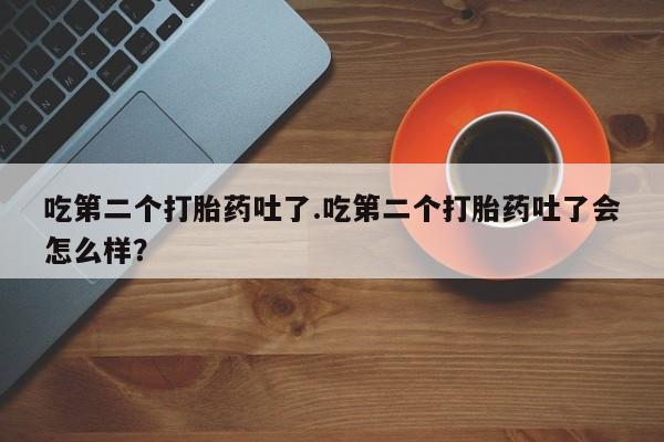 私下卖打胎药的联系方式，吃第二个打胎药吐了.吃第二个打胎药吐了会怎么样？