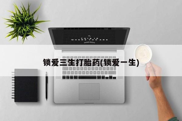 私下卖打胎药的联系方式，锁爱三生打胎药(锁爱一生)